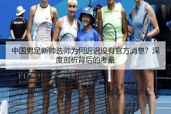 中国男足新帅选帅为何迟迟没有官方消息？深度剖析背后的考量